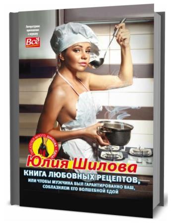 Юлия Шилова. Книга любовных рецептов, или Чтобы мужчина был гарантированно ваш, соблазняем его волшебной едой
